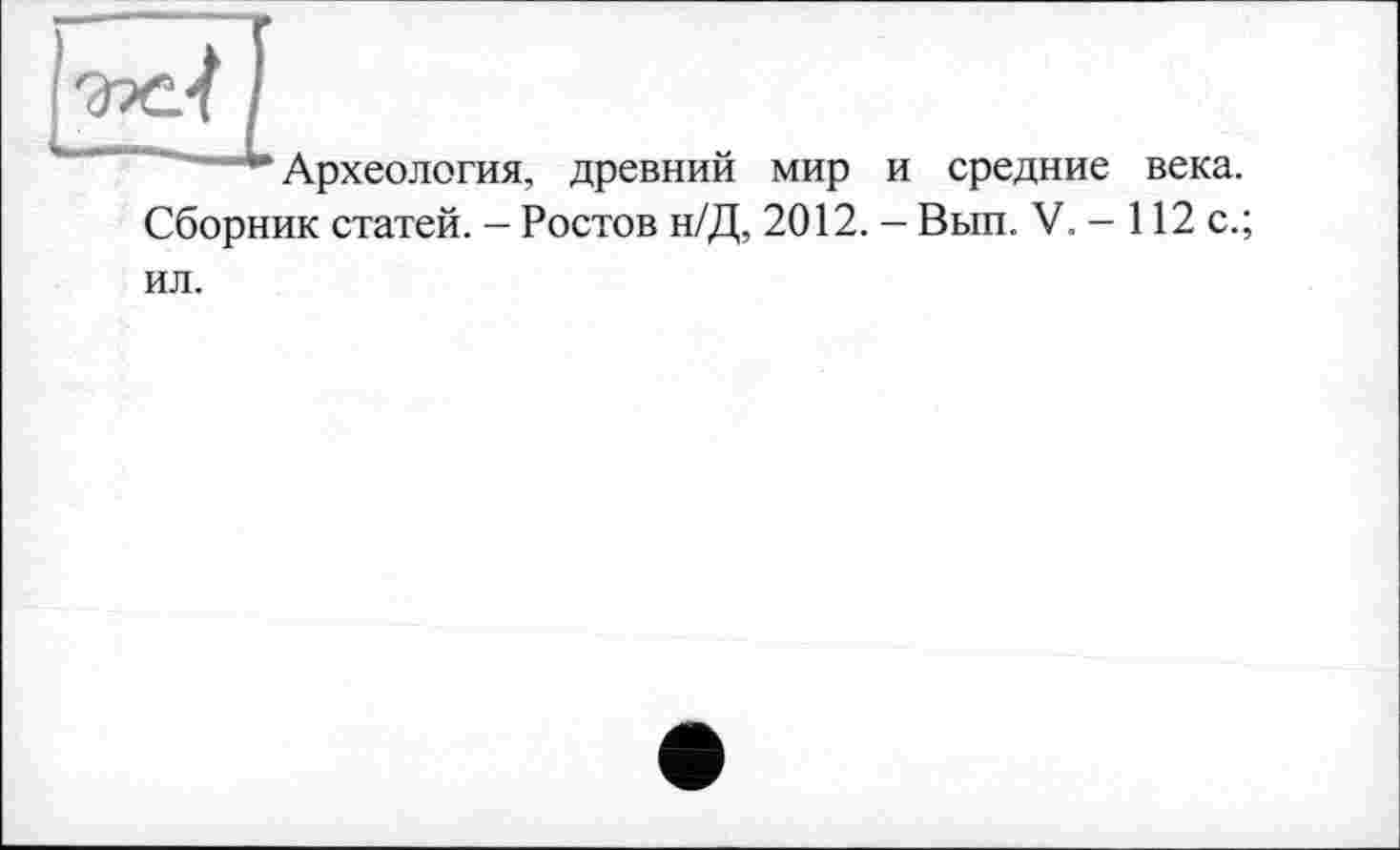 ﻿** Археология, древний мир и средние века. Сборник статей. - Ростов н/Д, 2012. — Вып. V. - 112 с.;
ил.